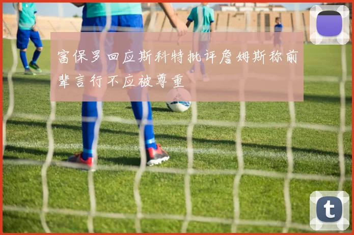 富保罗回应斯科特批评詹姆斯称前辈言行不应被尊重