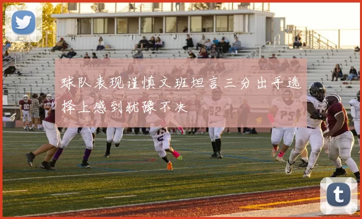 球队表现谨慎文班坦言三分出手选择上感到犹豫不决