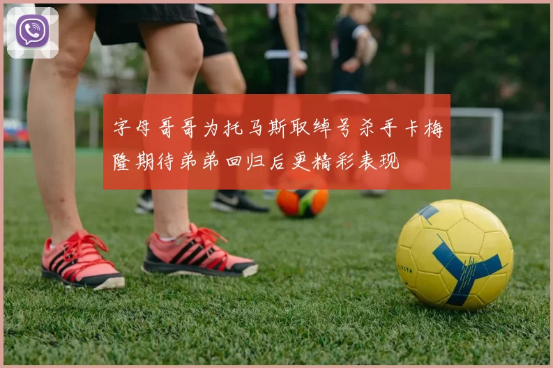 字母哥哥为托马斯取绰号杀手卡梅隆期待弟弟回归后更精彩表现