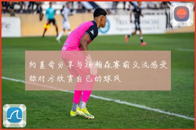约基奇分享与杨瀚森赛前交流感受称对方欣赏自己的球风