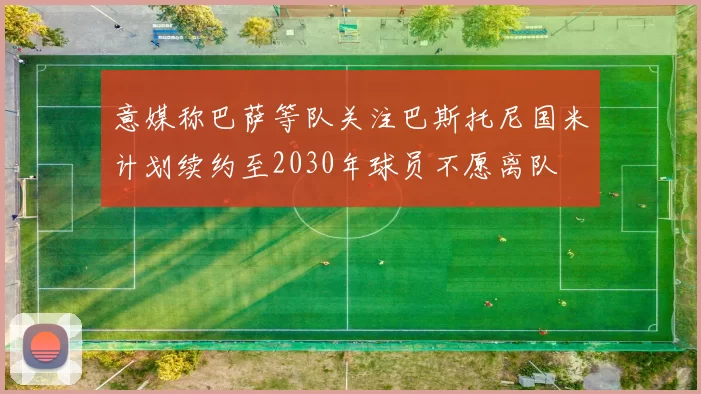 意媒称巴萨等队关注巴斯托尼国米计划续约至2030年球员不愿离队