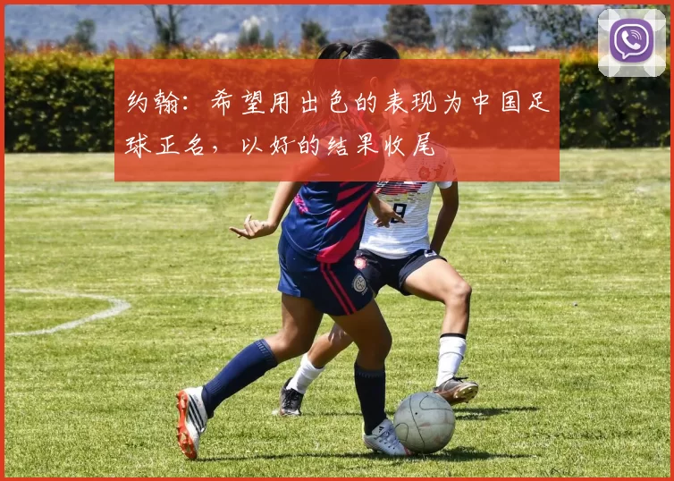 约翰：希望用出色的表现为中国足球正名，以好的结果收尾