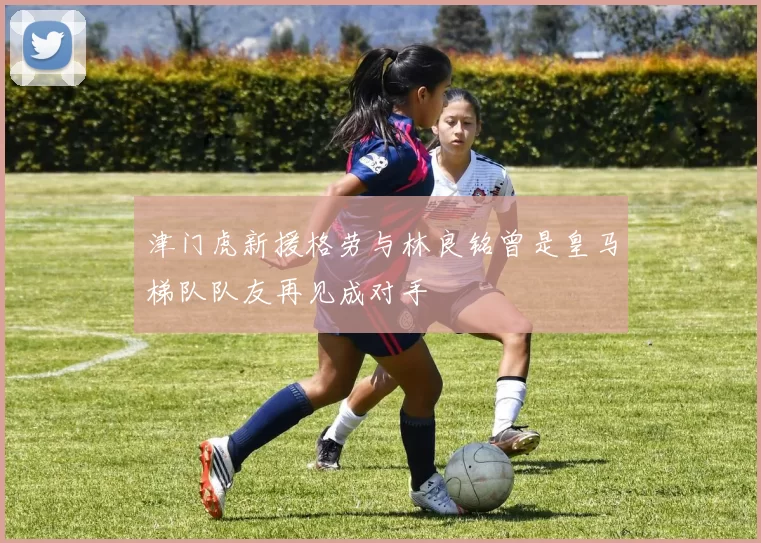 津门虎新援格劳与林良铭曾是皇马梯队队友再见成对手
