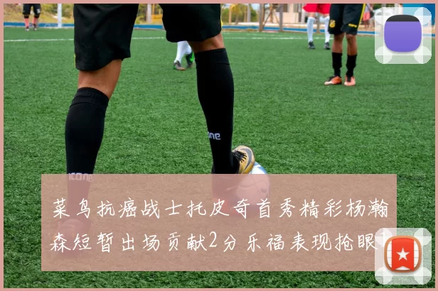 菜鸟抗癌战士托皮奇首秀精彩杨瀚森短暂出场贡献2分乐福表现抢眼14分钟斩获11分2助