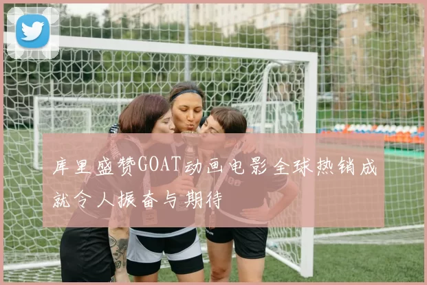 库里盛赞GOAT动画电影全球热销成就令人振奋与期待