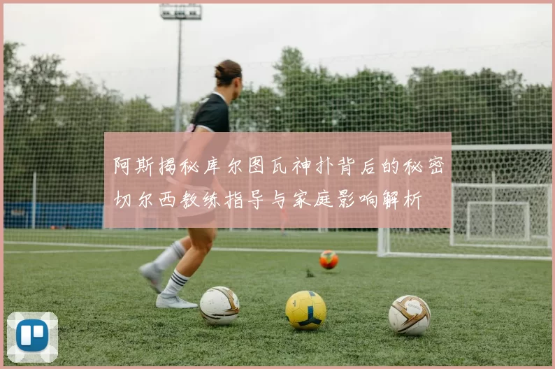 阿斯揭秘库尔图瓦神扑背后的秘密切尔西教练指导与家庭影响解析
