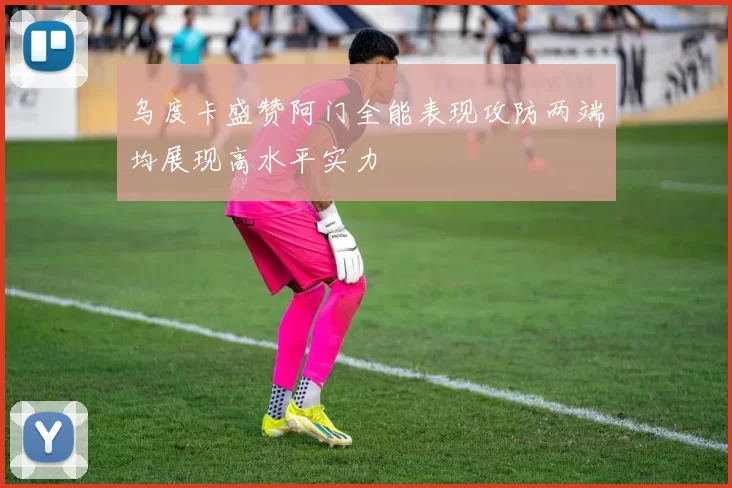 乌度卡盛赞阿门全能表现攻防两端均展现高水平实力