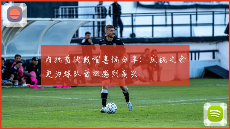 内托首次戴帽喜悦分享：庆祝之余更为球队晋级感到高兴