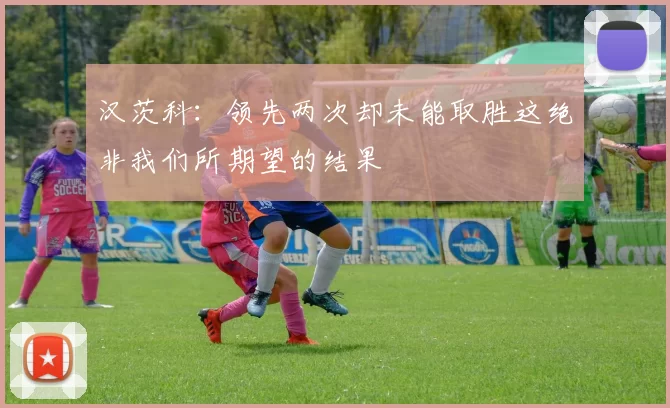 汉茨科：领先两次却未能取胜这绝非我们所期望的结果