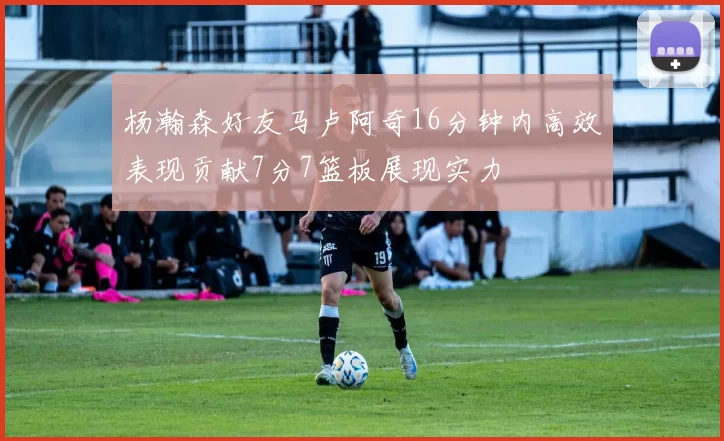 杨瀚森好友马卢阿奇16分钟内高效表现贡献7分7篮板展现实力
