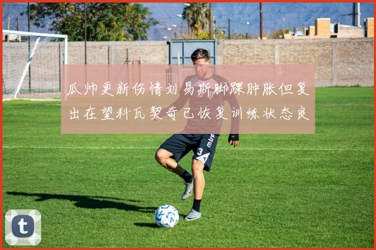 瓜帅更新伤情刘易斯脚踝肿胀但复出在望科瓦契奇已恢复训练状态良好