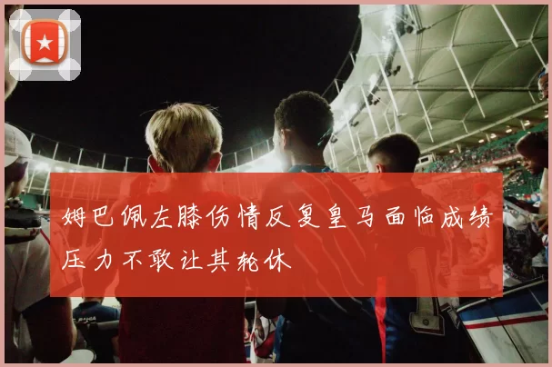 姆巴佩左膝伤情反复皇马面临成绩压力不敢让其轮休