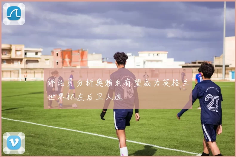 评论员分析奥赖利有望成为英格兰世界杯左后卫人选