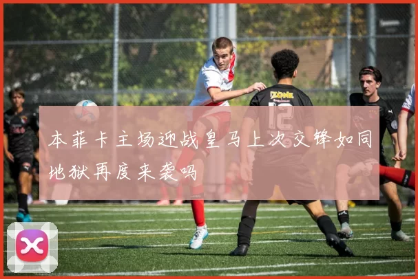 本菲卡主场迎战皇马上次交锋如同地狱再度来袭吗