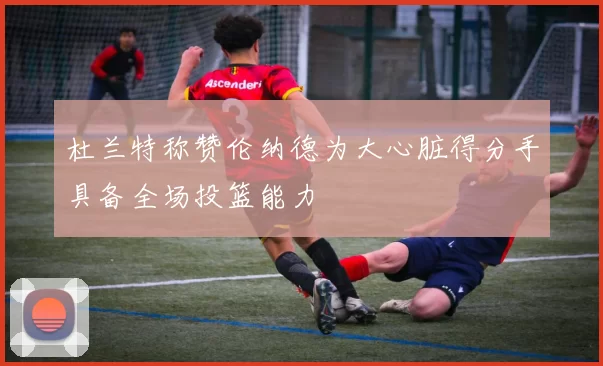 杜兰特称赞伦纳德为大心脏得分手具备全场投篮能力