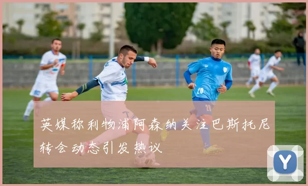 英媒称利物浦阿森纳关注巴斯托尼转会动态引发热议