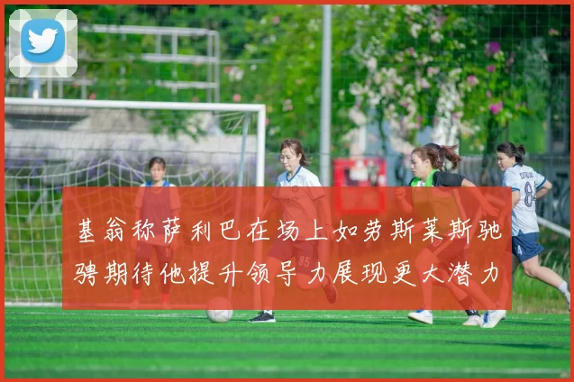 基翁称萨利巴在场上如劳斯莱斯驰骋期待他提升领导力展现更大潜力