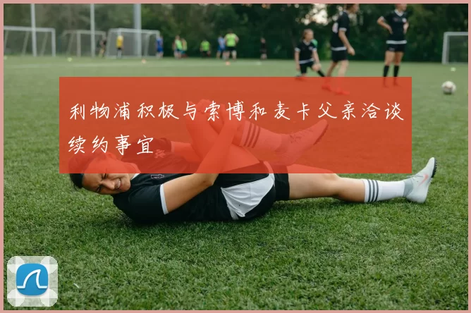 利物浦积极与索博和麦卡父亲洽谈续约事宜