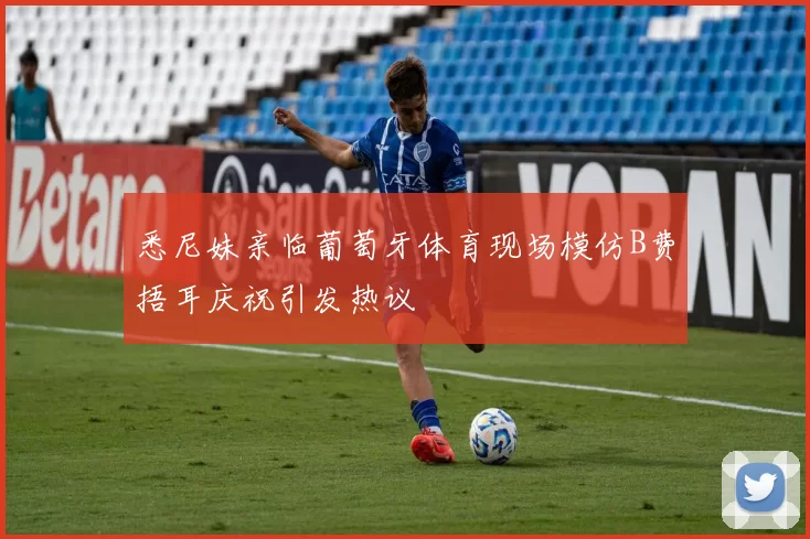悉尼妹亲临葡萄牙体育现场模仿B费捂耳庆祝引发热议