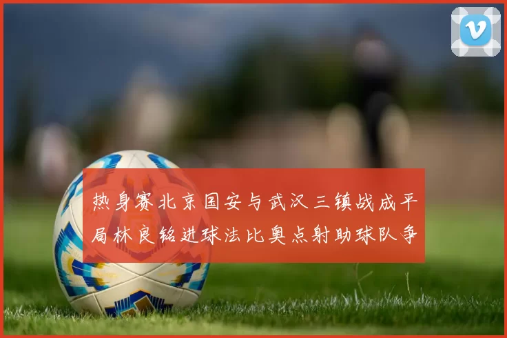 热身赛北京国安与武汉三镇战成平局林良铭进球法比奥点射助球队争平