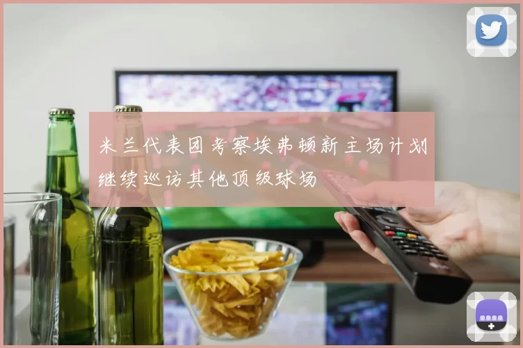 米兰代表团考察埃弗顿新主场计划继续巡访其他顶级球场