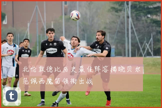 北伦敦德比历史最佳阵容揭晓贝尔范佩西魔笛领衔出战