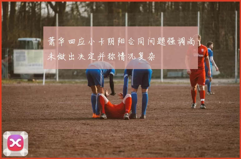 萧华回应小卡阴阳合同问题强调尚未做出决定并称情况复杂