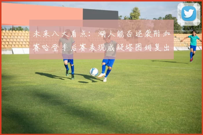 未来八大看点：湖人能否逆袭附加赛哈登季后赛表现成疑塔图姆复出能否助力球队