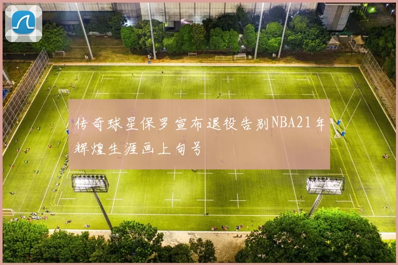 传奇球星保罗宣布退役告别NBA21年辉煌生涯画上句号
